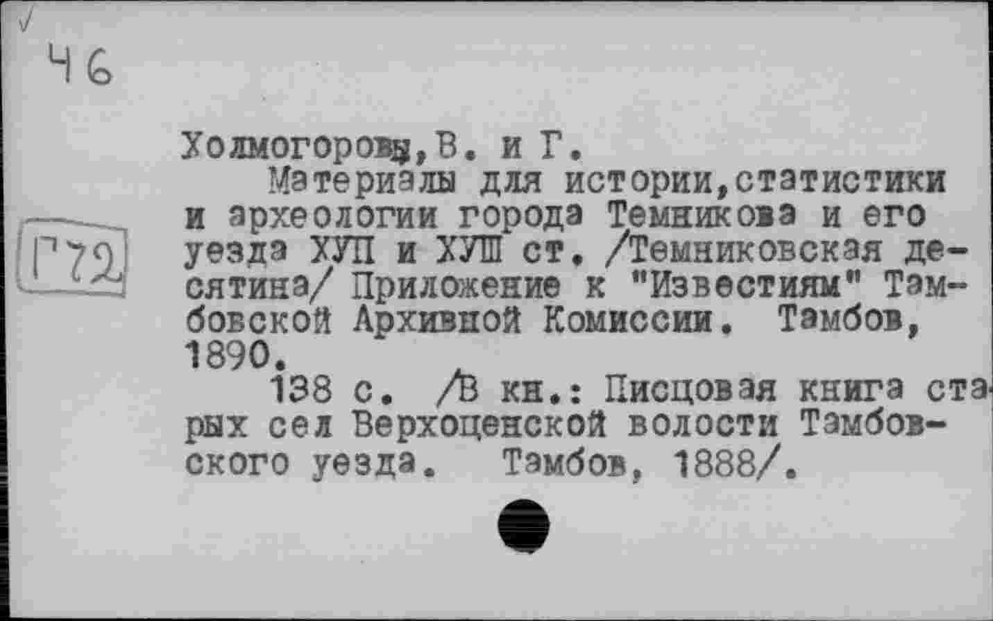 ﻿и
Холмогорову, В. и Г.
Материалы для истории,статистики и археологии города Темникова и его уезда ХУЛ и ХУШ ст, /Темниковская десятина/ Приложение к “Известиям” Тамбовской Архивной Комиссии. Тамбов, 1890.
138 с. /в кн.: Писцовая книга ст рых сел Верхоценской волости Тамбовского уезда. Тамбов, 1888/.